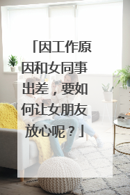 因工作原因和女同事出差，要如何让女朋友放心呢？