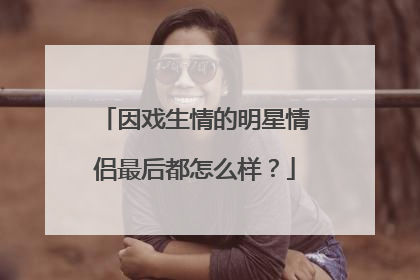 因戏生情的明星情侣最后都怎么样?