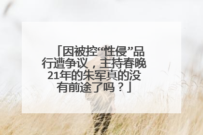 因被控“性侵”品行遭争议,主持春晚21年的朱军真的没有前途了吗?