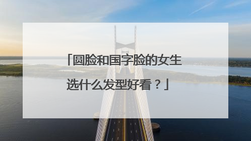 圆脸和国字脸的女生选什么发型好看?