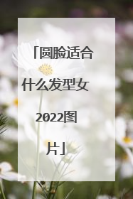 圆脸适合什么发型女2022图片