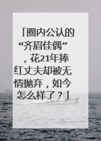 圈内公认的“齐眉佳偶”,花21年捧红丈夫却被无情抛弃,如今怎么样了?