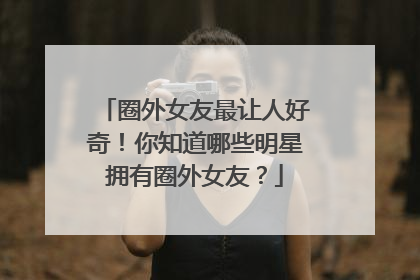 圈外女友最让人好奇!你知道哪些明星拥有圈外女友?
