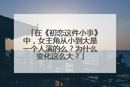 在《初恋这件小事》中,女主角从小到大是一个人演的么?为什么变化这么大?