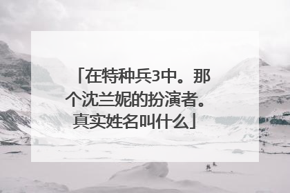 在特种兵3中。那个沈兰妮的扮演者。真实姓名叫什么