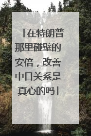 在特朗普那里碰壁的安倍，改善中日关系是真心的吗