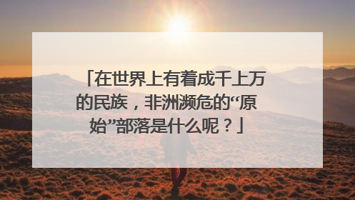 在世界上有着成千上万的民族,非洲濒危的“原始”部落是什么呢?