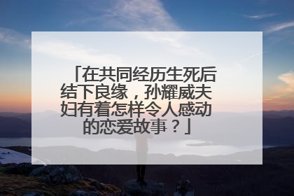 在共同经历生死后结下良缘，孙耀威夫妇有着怎样令人感动的恋爱故事？
