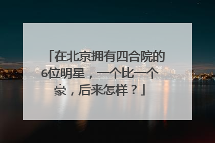 在北京拥有四合院的6位明星,一个比一个豪,后来怎样?