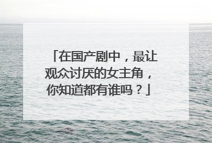 在国产剧中,最让观众讨厌的女主角,你知道都有谁吗?