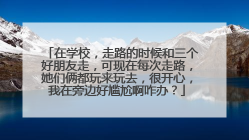在学校，走路的时候和三个好朋友走，可现在每次走路，她们俩都玩来玩去，很开心，我在旁边好尴尬啊咋办？