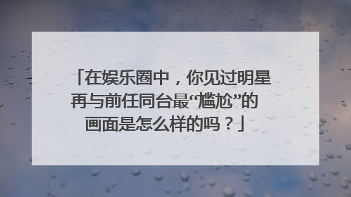 在娱乐圈中，你见过明星再与前任同台最“尴尬”的画面是怎么样的吗？