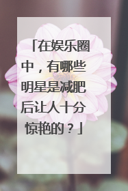 在娱乐圈中,有哪些明星是减肥后让人十分惊艳的?