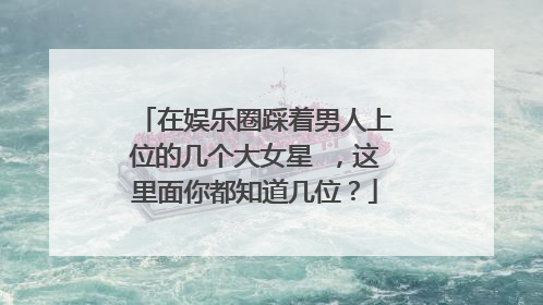在娱乐圈踩着男人上位的几个大女星 ，这里面你都知道几位？