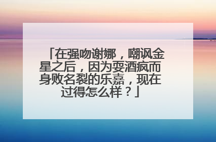 在强吻谢娜,嘲讽金星之后,因为耍酒疯而身败名裂的乐嘉,现在过得怎么样?