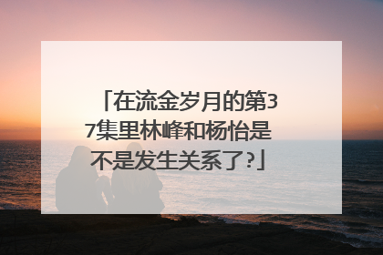 在流金岁月的第37集里林峰和杨怡是不是发生关系了?