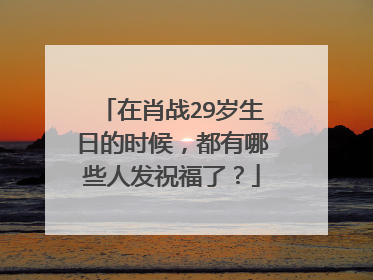 在肖战29岁生日的时候，都有哪些人发祝福了？