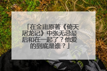 在金庸原著《倚天屠龙记》中张无忌最后和在一起了？他爱的到底是谁？