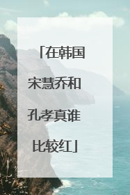 在韩国宋慧乔和孔孝真谁比较红