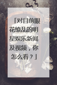 对目前眼花缭乱的明星娱乐新闻及视频，你怎么看？