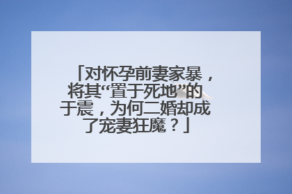 对怀孕前妻家暴，将其“置于死地”的于震，为何二婚却成了宠妻狂魔？