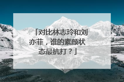 对比林志玲和刘亦菲,谁的素颜状态最抗打?