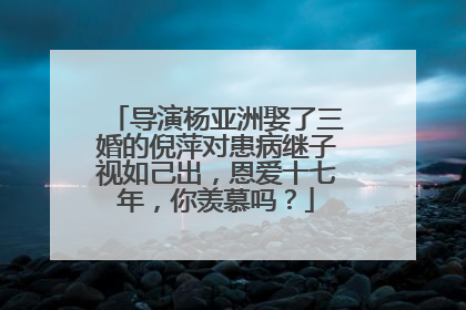 导演杨亚洲娶了三婚的倪萍对患病继子视如己出,恩爱十七年,你羡慕吗?