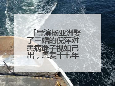 导演杨亚洲娶了三婚的倪萍对患病继子视如己出，恩爱十七年，你羡慕吗