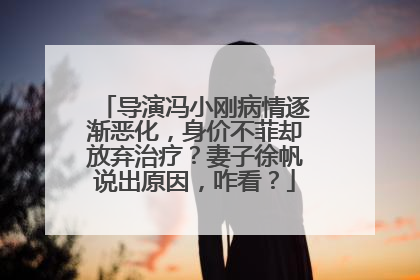 导演冯小刚病情逐渐恶化，身价不菲却放弃治疗？妻子徐帆说出原因，咋看？