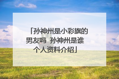 孙神州是小彩旗的男友吗 孙神州是谁个人资料介绍