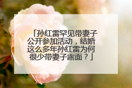 孙红雷罕见带妻子公开参加活动,结婚这么多年孙红雷为何很少带妻子露面?