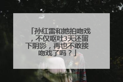 孙红雷和她拍吻戏，不仅呕吐3天还留下阴影，再也不敢接吻戏了吗？