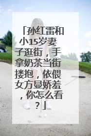 孙红雷和小15岁妻子逛街,手拿奶茶当街搂抱,依偎女方显娇羞,你怎么看?