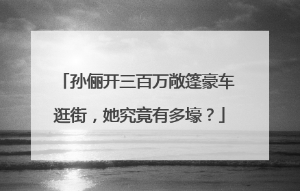 孙俪开三百万敞篷豪车逛街，她究竟有多壕？