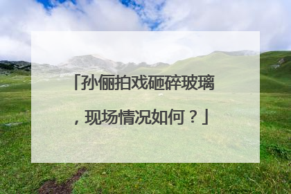 孙俪拍戏砸碎玻璃,现场情况如何?