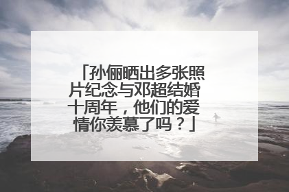 孙俪晒出多张照片纪念与邓超结婚十周年，他们的爱情你羡慕了吗？