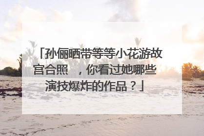 孙俪晒带等等小花游故宫合照 ,你看过她哪些演技爆炸的作品?