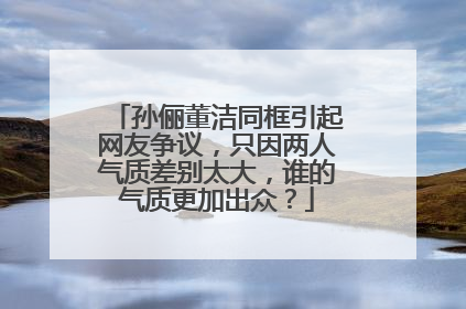 孙俪董洁同框引起网友争议，只因两人气质差别太大，谁的气质更加出众？