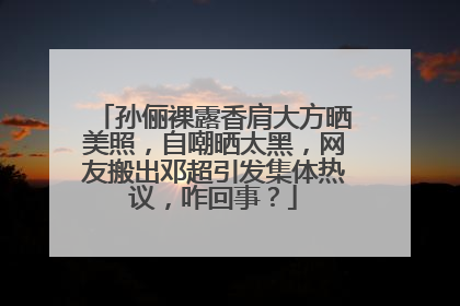 孙俪裸露香肩大方晒美照，自嘲晒太黑，网友搬出邓超引发集体热议，咋回事？