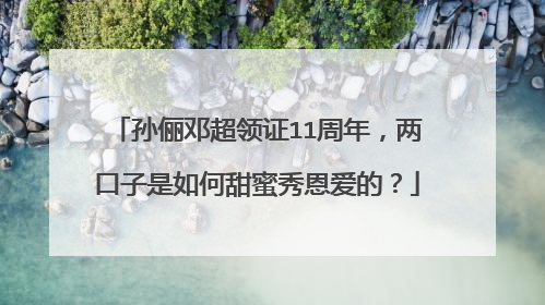 孙俪邓超领证11周年，两口子是如何甜蜜秀恩爱的？
