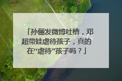 孙俪发微博吐槽,邓超带娃虐待孩子,真的在“虐待”孩子吗?