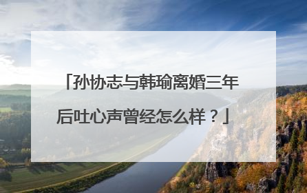孙协志与韩瑜离婚三年后吐心声曾经怎么样?