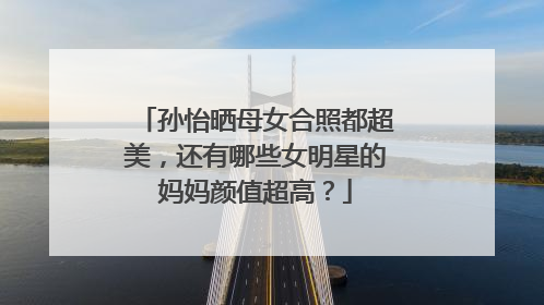 孙怡晒母女合照都超美,还有哪些女明星的妈妈颜值超高?