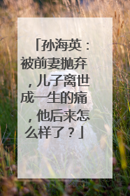 孙海英:被前妻抛弃,儿子离世成一生的痛,他后来怎么样了?