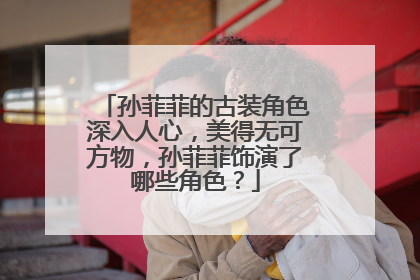 孙菲菲的古装角色深入人心，美得无可方物，孙菲菲饰演了哪些角色？