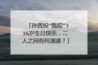 孙茜祝“甄嬛”316岁生日快乐，二人之间有何渊源？