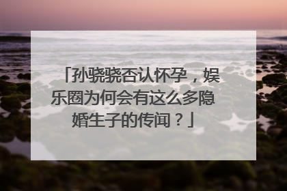 孙骁骁否认怀孕，娱乐圈为何会有这么多隐婚生子的传闻？