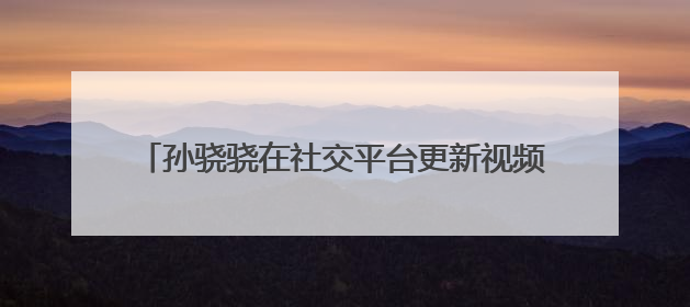 孙骁骁在社交平台更新视频,为何引起大家的关注?