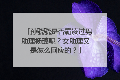 孙骁骁是否霸凌过男助理杨璐呢？女助理又是怎么回应的？