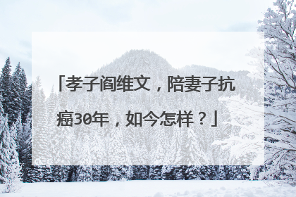 孝子阎维文,陪妻子抗癌30年,如今怎样?